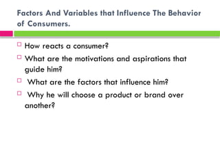 Factors And Variables that Influence The Behavior
of Consumers.
 How reacts a consumer?
 What are the motivations and aspirations that
guide him?
 What are the factors that influence him?
 Why he will choose a product or brand over
another?
 