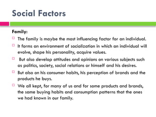 Social Factors
Family:
 The family is maybe the most influencing factor for an individual.
 It forms an environment of socialization in which an individual will
evolve, shape his personality, acquire values.
 But also develop attitudes and opinions on various subjects such
as politics, society, social relations or himself and his desires.
 But also on his consumer habits, his perception of brands and the
products he buys.
 We all kept, for many of us and for some products and brands,
the same buying habits and consumption patterns that the ones
we had known in our family.
 