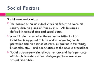 Social Factors
Social roles and status:
 The position of an individual within his family, his work, his
country club, his group of friends, etc.. – All this can be
defined in terms of role and social status.
 A social role is a set of attitudes and activities that an
individual is supposed to have and do according to his
profession and his position at work, his position in the family,
his gender, etc.. – and expectations of the people around him.
 Social status meanwhile reflects the rank and the importance
of this role in society or in social groups. Some are more
valued than others.
 