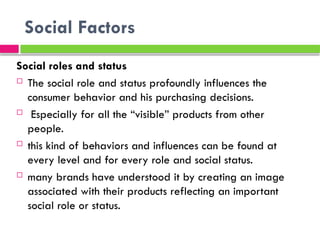 Social Factors
Social roles and status
 The social role and status profoundly influences the
consumer behavior and his purchasing decisions.
 Especially for all the “visible” products from other
people.
 this kind of behaviors and influences can be found at
every level and for every role and social status.
 many brands have understood it by creating an image
associated with their products reflecting an important
social role or status.
 