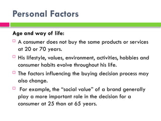 Personal Factors
Age and way of life:
 A consumer does not buy the same products or services
at 20 or 70 years.
 His lifestyle, values​
​
, environment, activities, hobbies and
consumer habits evolve throughout his life.
 The factors influencing the buying decision process may
also change.
 For example, the “social value” of a brand generally
play a more important role in the decision for a
consumer at 25 than at 65 years.
 