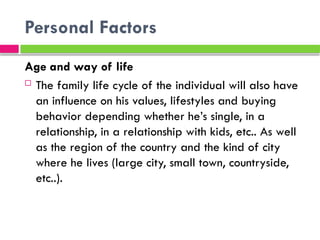 Personal Factors
Age and way of life
 The family life cycle of the individual will also have
an influence on his values, lifestyles and buying
behavior depending whether he’s single, in a
relationship, in a relationship with kids, etc.. As well
as the region of the country and the kind of city
where he lives (large city, small town, countryside,
etc..).
 