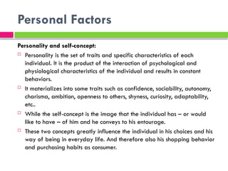 Personal Factors
Personality and self-concept:
 Personality is the set of traits and specific characteristics of each
individual. It is the product of the interaction of psychological and
physiological characteristics of the individual and results in constant
behaviors.
 It materializes into some traits such as confidence, sociability, autonomy,
charisma, ambition, openness to others, shyness, curiosity, adaptability,
etc..
 While the self-concept is the image that the individual has – or would
like to have – of him and he conveys to his entourage.
 These two concepts greatly influence the individual in his choices and his
way of being in everyday life. And therefore also his shopping behavior
and purchasing habits as consumer.
 