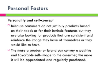 Personal Factors
Personality and self-concept
 Because consumers do not just buy products based
on their needs or for their intrinsic features but they
are also looking for products that are consistent and
reinforce the image they have of themselves or they
would like to have.
 The more a product or brand can convey a positive
and favorable self-image to the consumer, the more
it will be appreciated and regularly purchased.
 