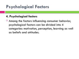 Psychological Factors
4. Psychological factors
 Among the factors influencing consumer behavior,
psychological factors can be divided into 4
categories: motivation, perception, learning as well
as beliefs and attitudes.
 
