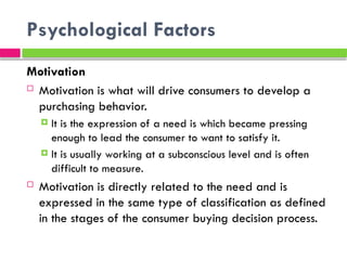 Psychological Factors
Motivation
 Motivation is what will drive consumers to develop a
purchasing behavior.
 It is the expression of a need is which became pressing
enough to lead the consumer to want to satisfy it.
 It is usually working at a subconscious level and is often
difficult to measure.
 Motivation is directly related to the need and is
expressed in the same type of classification as defined
in the stages of the consumer buying decision process.
 