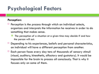 Psychological Factors
Perception:
 Perception is the process through which an individual selects,
organizes and interprets the information he receives in order to do
something that makes sense.
 The perception of a situation at a given time may decide if and how
the person will act.
 Depending to his experiences, beliefs and personal characteristics,
an individual will have a different perception from another.
 Each person faces every day tens of thousands of sensory stimuli
(visual, auditory, kinesthetic, olfactory and gustatory). It would be
impossible for the brain to process all consciously. That is why it
focuses only on some of them.
 