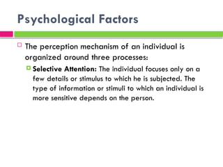 Psychological Factors
 The perception mechanism of an individual is
organized around three processes:
 Selective Attention: The individual focuses only on a
few details or stimulus to which he is subjected. The
type of information or stimuli to which an individual is
more sensitive depends on the person.
 