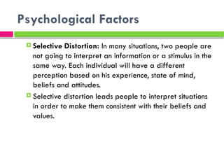 Psychological Factors
 Selective Distortion: In many situations, two people are
not going to interpret an information or a stimulus in the
same way. Each individual will have a different
perception based on his experience, state of mind,
beliefs and attitudes.
 Selective distortion leads people to interpret situations
in order to make them consistent with their beliefs and
values.
 