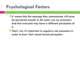 Psychological Factors
 It means that the message they communicate will never
be perceived exactly in the same way by consumers.
And that everyone may have a different perception of
it.
 That’s why it’s important to regularly ask consumers in
order to know their actual brand perception.
 