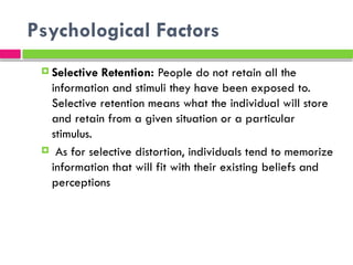 Psychological Factors
 Selective Retention: People do not retain all the
information and stimuli they have been exposed to.
Selective retention means what the individual will store
and retain from a given situation or a particular
stimulus.
 As for selective distortion, individuals tend to memorize
information that will fit with their existing beliefs and
perceptions
 