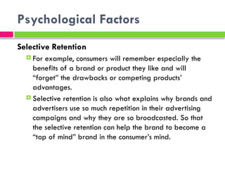 Psychological Factors
Selective Retention
 For example, consumers will remember especially the
benefits of a brand or product they like and will
“forget” the drawbacks or competing products’
advantages.
 Selective retention is also what explains why brands and
advertisers use so much repetition in their advertising
campaigns and why they are so broadcasted. So that
the selective retention can help the brand to become a
“top of mind” brand in the consumer’s mind.
 