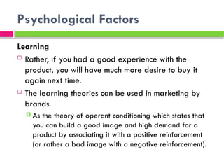 Psychological Factors
Learning
 Rather, if you had a good experience with the
product, you will have much more desire to buy it
again next time.
 The learning theories can be used in marketing by
brands.
 As the theory of operant conditioning which states that
you can build a good image and high demand for a
product by associating it with a positive reinforcement
(or rather a bad image with a negative reinforcement).
 