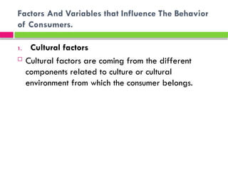 Factors And Variables that Influence The Behavior
of Consumers.
1. Cultural factors
 Cultural factors are coming from the different
components related to culture or cultural
environment from which the consumer belongs.
 