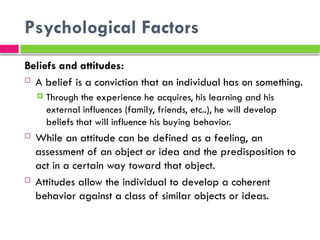 Psychological Factors
Beliefs and attitudes:
 A belief is a conviction that an individual has on something.
 Through the experience he acquires, his learning and his
external influences (family, friends, etc..), he will develop
beliefs that will influence his buying behavior.
 While an attitude can be defined as a feeling, an
assessment of an object or idea and the predisposition to
act in a certain way toward that object.
 Attitudes allow the individual to develop a coherent
behavior against a class of similar objects or ideas.
 
