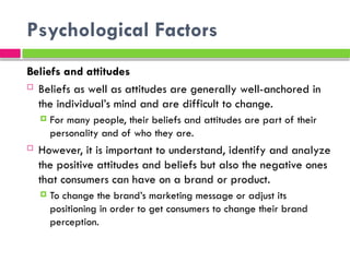 Psychological Factors
Beliefs and attitudes
 Beliefs as well as attitudes are generally well-anchored in
the individual’s mind and are difficult to change.
 For many people, their beliefs and attitudes are part of their
personality and of who they are.
 However, it is important to understand, identify and analyze
the positive attitudes and beliefs but also the negative ones
that consumers can have on a brand or product.
 To change the brand’s marketing message or adjust its
positioning in order to get consumers to change their brand
perception.
 
