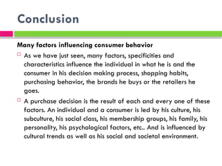 Conclusion
Many factors influencing consumer behavior
 As we have just seen, many factors, specificities and
characteristics influence the individual in what he is and the
consumer in his decision making process, shopping habits,
purchasing behavior, the brands he buys or the retailers he
goes.
 A purchase decision is the result of each and every one of these
factors. An individual and a consumer is led by his culture, his
subculture, his social class, his membership groups, his family, his
personality, his psychological factors, etc.. And is influenced by
cultural trends as well as his social and societal environment.
 