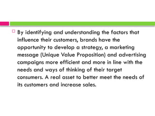  By identifying and understanding the factors that
influence their customers, brands have the
opportunity to develop a strategy, a marketing
message (Unique Value Proposition) and advertising
campaigns more efficient and more in line with the
needs and ways of thinking of their target
consumers. A real asset to better meet the needs of
its customers and increase sales.
 