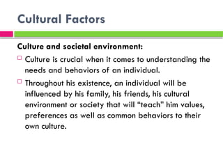 Cultural Factors
Culture and societal environment:
 Culture is crucial when it comes to understanding the
needs and behaviors of an individual.
 Throughout his existence, an individual will be
influenced by his family, his friends, his cultural
environment or society that will “teach” him values,
preferences as well as common behaviors to their
own culture.
 