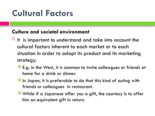 Cultural Factors
Culture and societal environment
 It is important to understand and take into account the
cultural factors inherent to each market or to each
situation in order to adapt its product and its marketing
strategy.
 E.g. in the West, it is common to invite colleagues or friends at
home for a drink or dinner.
 In Japan, it is preferable to do that this kind of outing with
friends or colleagues in restaurant.
 While if a Japanese offer you a gift, the courtesy is to offer
him an equivalent gift in return.
 