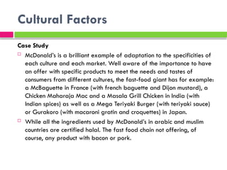 Cultural Factors
Case Study
 McDonald’s is a brilliant example of adaptation to the specificities of
each culture and each market. Well aware of the importance to have
an offer with specific products to meet the needs and tastes of
consumers from different cultures, the fast-food giant has for example:
a McBaguette in France (with french baguette and Dijon mustard), a
Chicken Maharaja Mac and a Masala Grill Chicken in India (with
Indian spices) as well as a Mega Teriyaki Burger (with teriyaki sauce)
or Gurakoro (with macaroni gratin and croquettes) in Japan.
 While all the ingredients used by McDonald’s in arabic and muslim
countries are certified halal. The fast food chain not offering, of
course, any product with bacon or pork.
 
