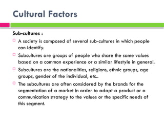 Cultural Factors
Sub-cultures :
 A society is composed of several sub-cultures in which people
can identify.
 Subcultures are groups of people who share the same values ​
​
based on a common experience or a similar lifestyle in general.
 Subcultures are the nationalities, religions, ethnic groups, age
groups, gender of the individual, etc..
 The subcultures are often considered by the brands for the
segmentation of a market in order to adapt a product or a
communication strategy to the values ​
​
or the specific needs of
this segment.
 