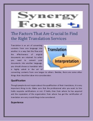The Factors That Are Crucial In Find
the Right Translation Services
Translation is an art of converting
contents from one language into
another in a way that the flow and
the effectiveness of original
documents are retained. So when
you need to convert your
documents into another language,
you should choose a translator who
is highly adroit in the art of
converting contents from one langue to others. Besides, there are some other
things that should be taken into consideration.
Qualification
Though people do not inquire about the qualification of their translators, it is very
important thing to do. Make sure that the professional who you want to hire
holds requisite certifications or not. If holds, then from where he has acquired
and the reputation of the organization from where has got the certification of
translation are very crucial things to be considered.
Experience
 