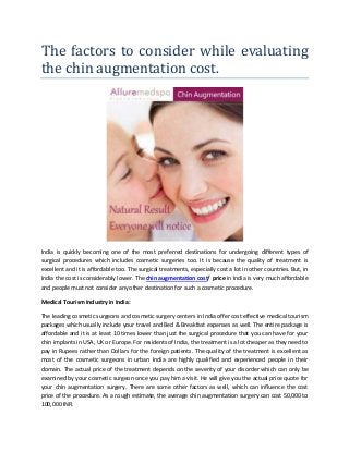 The factors to consider while evaluating
the chin augmentation cost.
India is quickly becoming one of the most preferred destinations for undergoing different types of
surgical procedures which includes cosmetic surgeries too. It is because the quality of treatment is
excellent and it is affordable too. The surgical treatments, especially cost a lot in other countries. But, in
India the cost is considerably lower. The chin augmentation cost/ price in India is very much affordable
and people must not consider any other destination for such a cosmetic procedure.
Medical Tourism Industry in India:
The leading cosmetic surgeons and cosmetic surgery centers in India offer cost effective medical tourism
packages which usually include your travel and Bed & Breakfast expenses as well. The entire package is
affordable and it is at least 10 times lower than just the surgical procedure that you can have for your
chin implants in USA, UK or Europe. For residents of India, the treatment is a lot cheaper as they need to
pay in Rupees rather than Dollars for the foreign patients. The quality of the treatment is excellent as
most of the cosmetic surgeons in urban India are highly qualified and experienced people in their
domain. The actual price of the treatment depends on the severity of your disorder which can only be
examined by your cosmetic surgeon once you pay him a visit. He will give you the actual price quote for
your chin augmentation surgery. There are some other factors as well, which can influence the cost
price of the procedure. As a rough estimate, the average chin augmentation surgery can cost 50,000 to
100,000 INR.
 