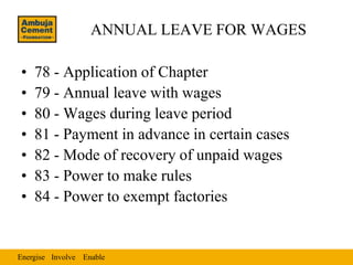 ANNUAL LEAVE FOR WAGES

•   78 - Application of Chapter
•   79 - Annual leave with wages
•   80 - Wages during leave period
•   81 - Payment in advance in certain cases
•   82 - Mode of recovery of unpaid wages
•   83 - Power to make rules
•   84 - Power to exempt factories


Energise Involve Enable
 