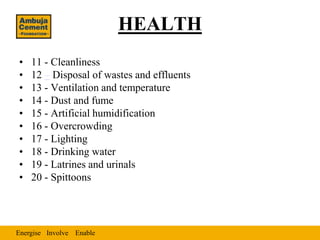 HEALTH
•   11 - Cleanliness
•   12 – Disposal of wastes and effluents
•   13 - Ventilation and temperature
•   14 - Dust and fume
•   15 - Artificial humidification
•   16 - Overcrowding
•   17 - Lighting
•   18 - Drinking water
•   19 - Latrines and urinals
•   20 - Spittoons




Energise Involve Enable
 