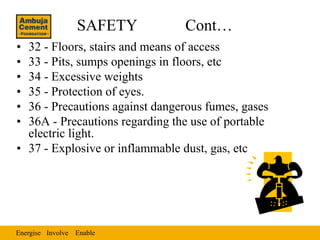 SAFETY         Cont…
• 32 - Floors, stairs and means of access
• 33 - Pits, sumps openings in floors, etc
• 34 - Excessive weights
• 35 - Protection of eyes.
• 36 - Precautions against dangerous fumes, gases
• 36A - Precautions regarding the use of portable
  electric light.
• 37 - Explosive or inflammable dust, gas, etc




Energise Involve Enable
 