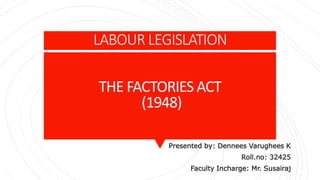 LABOUR LEGISLATION
THE FACTORIES ACT
(1948)
Presented by: Dennees Varughees K
Roll.no: 32425
Faculty Incharge: Mr. Susairaj
 