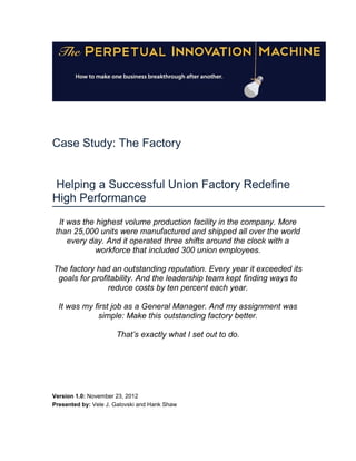 Case Study: The Factory


Helping a Successful Union Factory Redefine
High Performance
  It was the highest volume production facility in the company. More
 than 25,000 units were manufactured and shipped all over the world
     every day. And it operated three shifts around the clock with a
             workforce that included 300 union employees.

The factory had an outstanding reputation. Every year it exceeded its
 goals for profitability. And the leadership team kept finding ways to
                reduce costs by ten percent each year.

  It was my first job as a General Manager. And my assignment was
             simple: Make this outstanding factory better.

                      That’s exactly what I set out to do.




Version 1.0: November 23, 2012
Presented by: Vele J. Galovski and Hank Shaw
 