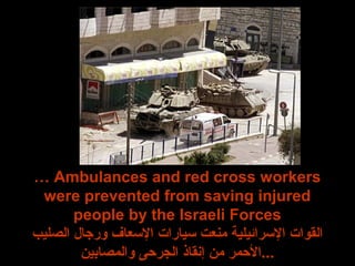 … Ambulances and red cross workers
were prevented from saving injured
people by the Israeli Forces
‫الصليب‬ ‫ورجا ل‬ ‫الرسعاف‬ ‫رسيارات‬ ‫منعت‬ ‫الرسرائيلية‬ ‫القوات‬
‫والمصابين‬ ‫اللجرحى‬ ‫إنقاذ‬ ‫من‬ ‫...الحمر‬
 