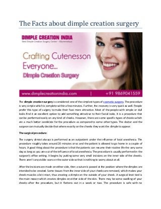 The Facts about dimple creation surgery
The dimple creation surgery is considered one of the simplest types of cosmetic surgery. The procedure
is very simple which is complete within a few minutes. Further, the recovery is very quick as well. People
prefer this type of surgery to make their face more attractive. Most of the people with simple or dull
looks find it an excellent option to add something attractive to their facial looks. It is a procedure that
can be performed easily on any kind of cheeks. However, there are some specific types of cheeks which
are a much better candidate for the procedure as compared to some other types. The doctor and the
surgeon can mutually decide that where exactly on the cheeks they want the dimple to appear.
The surgical procedure:
The surgery almost always is performed as an outpatient under the influence of local anesthesia. The
procedure roughly takes around 20 minutes or so and the patient is allowed to go home in a couple of
hours. A good thing about the procedure is that the patients can resume their routine life the very same
day as long as you are out of the influence of local anesthesia. The procedure is usually performed in the
surgeon’s office setting. It begins by putting some very small incisions on the inner side of the cheeks.
There aren’t any visible scars on the outer side so that is nothing to worry about at all.
After the incisions are made on either side, then a suture is passed at the position where the dimples are
intended to be created. Some tissues from the inner side of your cheeks are removed, which makes your
cheek muscles a bit intact, thus creating a dimple on the outside of your cheek. A surgical knot tied is
the main reason which creates dimples on either side of the skin. There may be some swelling of your
cheeks after the procedure, but it flattens out in a week or two. The procedure is safe with no
 