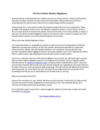 The Facts About Medical Negligence

Those practicing in medical professions hold the utmost trust of their patients. Patients hold the belief
that they can expect the best care and service from the people in these professions and that in
consulting them for specific issues, there will be a remedy sought and due care given.

Unfortunately, this is not a perfect world and sometimes people fall short of our expectations. When
standard, and expected, duty of care is not followed in regard to a patient, injury or illness can occur.
This can cause all sorts of issues for the patient, from loss of income, to even a loss of limbs, or worse. In
this case, not only has medical negligence occurred, but there has been a sense of unspoken trust that
has been broken and this can cause emotional anguish in severe cases.

What to do when Medical Negligence Occurs

In situations like these it is acceptable for a patient to seek some form of compensation for what has
happened by visiting with a solicitor. At this time, patients are given the opportunity to state their
concerns to their solicitor, who will establish whether or not a particular case has grounds to be
pursued. A qualified medical negligence solicitor will review a patient's case in full, obtaining all medical
history, medical reports and obtaining professional opinions from medical experts.

If you are in a situation where you feel medical negligence has occurred, you will need to get in contact
with an expert medical negligence solicitor. If you originate from another country it might be wise to
seek the services of a Sydney immigration lawyer to help you better understand the system. Once your
case has been reviewed with utmost care, your solicitor will guide you regarding the next steps that may
be taken if there are, in fact, grounds for legal proceedings. The right solicitor will skilfully and sensitively
work closely with you every step of the way, ensuring that you understand each component of the
proceedings and that you are as comfortable as can be with what is occurring.

What can you Expect at the End?

However the case plays out, your solicitor will have your best interests in mind and try to help you find
some closure on the situation. Regardless of a financial payout, the most important thing is your
recovery and finding a path to being well again, sooner.

If you would like to get in touch with a medical negligence solicitor who will strive to meet your needs
the whole way, click here.

                                        http://www.abclegal.com.au
 