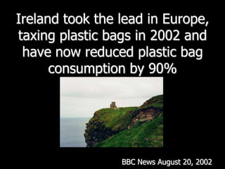 Ireland took the lead in Europe, taxing plastic bags in 2002 and have now reduced plastic bag consumption by 90% BBC News August 20, 2002