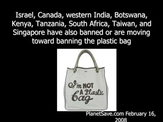 Israel, Canada, western India, Botswana, Kenya, Tanzania, South Africa, Taiwan, and Singapore have also banned or are moving toward banning the plastic bag PlanetSave.com February 16, 2008