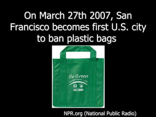 On March 27th 2007, San Francisco becomes first U.S. city to ban plastic bags NPR.org (National Public Radio)