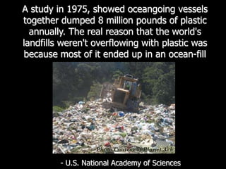 A study in 1975, showed oceangoing vessels together dumped 8 million pounds of plastic annually. The real reason that the world's landfills weren't overflowing with plastic was because most of it ended up in an ocean-fill- U.S. National Academy of Sciences 