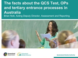 The facts about the QCS Test, OPs
and tertiary entrance processes in
Australia
Brian Nott, Acting Deputy Director, Assessment and Reporting
 