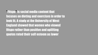 "Fitspo" is social media content that
focuses on dieting and exercises in order to
look fit. A study at the University of West
England showed that women who viewed
fitspo rather than positive and uplifting
quotes rated their self esteem as lower
 