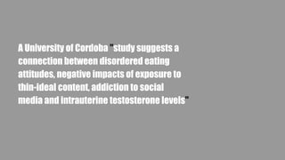 A University of Cordoba "study suggests a
connection between disordered eating
attitudes, negative impacts of exposure to
thin-ideal content, addiction to social
media and intrauterine testosterone levels"
 