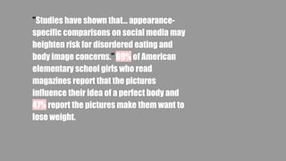 "Studies have shown that... appearance-
specific comparisons on social media may
heighten risk for disordered eating and
body image concerns." 69% of American
elementary school girls who read
magazines report that the pictures
influence their idea of a perfect body and
47% report the pictures make them want to
lose weight.
 