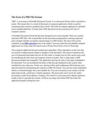 The Facts of a PDF File Format
‘PDF’ is an acronym of Portable Document Format. It is a document format which is portable in
nature. This means that it is a kind of document or computer application which is used for
containing either textual or graphical data or both. This kind of computer application is portable
across multiple platforms. It means that a PDF document can be accessed on all sorts of
computer systems.

A Portable Document Format file has been designed in two ways possible. There are scanned
and native PDF files. The scanned files are the ones that are prepared by scanning a physical
piece of paper and then saving the scanned image in a PDF format. The native files can be
created by using PDF converter tools in the market. You can create this non-editable computer
application out of any other file format such as Word, Power Point, Excel or Postscript.

This computer application has got compression algorithms. These algorithms are the ones that
are used for compressing the images or graphics in the document. This feature compresses the
size of a document that makes the size of a file small. A smaller size of a file can be easily used
for transferring the files from one computer system to another. This is what makes a PDF
document portable and compatible. The application also has all sorts of font types embedded in
the document. You can incorporate the fonts so that they get displayed on any system when
transferred to any other user. In this way, sharing of files and coordinating efforts become easy
and convenient by incorporating the content in a PDF file format. You can also insert multimedia
effects or animated images into a non-editable file. You can even protect your content with the
help of passwords, certificates or digital signatures. The passwords can be set by the author
preventing a reader from editing or reading a file without a correct password. Digital signatures
enable a user to copyright the content. All these are unique facts about PDF that make this
application popular among the users.
 