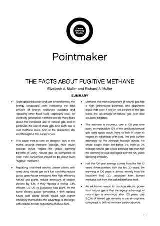 1
Pointmaker
THE FACTS ABOUT FUGITIVE METHANE
Elizabeth A. Muller and Richard A. Muller
SUMMARY
 Shale gas production and use is transforming the
energy landscape, both increasing the total
amount of energy resources available and
replacing other fossil fuels (especially coal) for
electricity generation. Yet there are still many fears
about the increased use of natural gas, and in
particular, the use of shale gas. One such fear is
over methane leaks, both at the production site
and throughout the supply chain.
 This paper tries to take an objective look at the
maths around methane leakage. How much
leakage would negate the global warming
benefits of using natural gas as compared to
coal? How concerned should we be about such
“fugitive” methane?
 Replacing coal-fired electric power plants with
ones using natural gas as a fuel can help reduce
global greenhouse emissions. New high efficiency
natural gas plants reduce emissions of carbon
dioxide by 63% if they replace a typical 33%
efficient US, UK, or European coal plant, for the
same electric power generated. If they replace
future coal plants (which would have higher
efficiency themselves) the advantage is still large,
with carbon dioxide reductions of about 50%.
 Methane, the main component of natural gas, has
a high greenhouse potential, and opponents
argue that even if one or two percent of the gas
leaks, the advantage of natural gas over coal
would be negated.
 This estimate is incorrect; over a 100 year time
span, an implausible 12% of the produced natural
gas used today would have to leak in order to
negate an advantage over coal. The best current
estimates for the average leakage across the
whole supply chain are below 3%; even at 3%
leakage natural gas would produce less than half
the warming of coal averaged over the 100 years
following emission.
 Half this 100 year average comes from the first 10
years; three-quarters from the first 20 years; the
warming at 100 years is almost entirely from the
(relatively low) CO2 produced from burned
methane, not from the leaked methane itself.
 An additional reason to produce electric power
from natural gas is that the legacy advantage of
natural gas is enormous; after 100 years, only
0.03% of leaked gas remains in the atmosphere,
compared to 36% for remnant carbon dioxide.
 