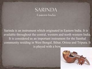 Sarinda is an instrument which originated in Eastern India. It is
available throughout the central, western and north western India.
It is considered as an important instrument for the Santhal
community residing in West Bengal, Bihar, Orissa and Tripura. It
is played with a bow.
 