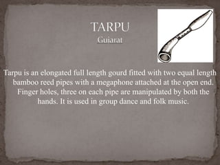 Tarpu is an elongated full length gourd fitted with two equal length
bamboo reed pipes with a megaphone attached at the open end.
Finger holes, three on each pipe are manipulated by both the
hands. It is used in group dance and folk music.
 