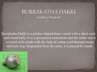 Burrakatha Dakki is a pitcher shaped brass vessel with a short neck
and round belly. It is a percussion instrument and the wider end is
covered with a hide with the help of cotton cord through hoops
and iron ring. Suspended from the neck, it is played by hands.
 