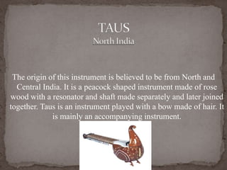 The origin of this instrument is believed to be from North and
Central India. It is a peacock shaped instrument made of rose
wood with a resonator and shaft made separately and later joined
together. Taus is an instrument played with a bow made of hair. It
is mainly an accompanying instrument.
 